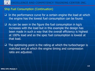 EXCELLENCE AND COMPETENCY TRAINING CENTER INC.
!
!
NMLC-EF1-Module 2
❑ In the performance curve for a certain engine the load at which
the engine has the lowest fuel consumption can be found.
Ship Fuel Consumption (Continuation)
❑ The optimizing point is the rating at which the turbocharger is
matched and at which the engine timing and compression
ratio are adjusted.
❑ As can be seen in the figure the fuel consumption in kg/s
increases with the load but in this example the design has
been made in such a way that the overall efficiency is highest
at 100% load and so the spec fuel consumption is lowest at
that load.
118
 