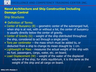 EXCELLENCE AND COMPETENCY TRAINING CENTER INC.
!
!
NMLC-EF1-Module 2
124
Naval Architecture and Ship Construction Including
Damage Control
Ship Structures
❖ Definition of Terms:
▪ Center of Buoyancy (B) – geometric center of the submerged hull,
when ship is at rest, with or without a list, the center of buoyancy
is usually directly below the center of gravity.
▪ Center of Gravity (G) – weight of the ship distributed throughout
the ship, considered to act through a single point.
▪ Tons per centimeter – the mass which must be added to, or
deducted from a ship to change its mean draught by 1 cm.
▪ Lightweight or Mass - measures the actual weight of the ship with
no fuel, passengers, cargo, water, etc. on board.
▪ Load Displacement (W) – weight of the water of the displaced
volume of the ship; for static equilibrium, it is the same as the
weight of the ship and all cargo on board.
 