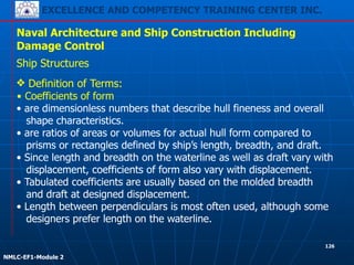 EXCELLENCE AND COMPETENCY TRAINING CENTER INC.
!
!
NMLC-EF1-Module 2
126
Naval Architecture and Ship Construction Including
Damage Control
Ship Structures
❖ Definition of Terms:
▪ Coefficients of form
• are dimensionless numbers that describe hull fineness and overall
shape characteristics.
• are ratios of areas or volumes for actual hull form compared to
prisms or rectangles defined by ship’s length, breadth, and draft.
• Since length and breadth on the waterline as well as draft vary with
displacement, coefficients of form also vary with displacement.
• Tabulated coefficients are usually based on the molded breadth
and draft at designed displacement.
• Length between perpendiculars is most often used, although some
designers prefer length on the waterline.
 