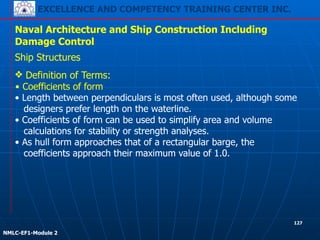 EXCELLENCE AND COMPETENCY TRAINING CENTER INC.
!
!
NMLC-EF1-Module 2
127
Naval Architecture and Ship Construction Including
Damage Control
Ship Structures
❖ Definition of Terms:
▪ Coefficients of form
• Length between perpendiculars is most often used, although some
designers prefer length on the waterline.
• Coefficients of form can be used to simplify area and volume
calculations for stability or strength analyses.
• As hull form approaches that of a rectangular barge, the
coefficients approach their maximum value of 1.0.
 