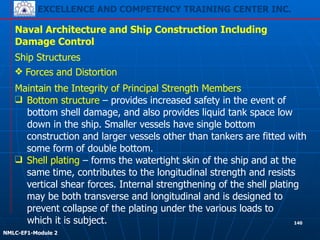 EXCELLENCE AND COMPETENCY TRAINING CENTER INC.
!
!
NMLC-EF1-Module 2
140
Naval Architecture and Ship Construction Including
Damage Control
Ship Structures
❖ Forces and Distortion
Maintain the Integrity of Principal Strength Members
❑ Bottom structure – provides increased safety in the event of
bottom shell damage, and also provides liquid tank space low
down in the ship. Smaller vessels have single bottom
construction and larger vessels other than tankers are fitted with
some form of double bottom.
❑ Shell plating – forms the watertight skin of the ship and at the
same time, contributes to the longitudinal strength and resists
vertical shear forces. Internal strengthening of the shell plating
may be both transverse and longitudinal and is designed to
prevent collapse of the plating under the various loads to
which it is subject.
 
