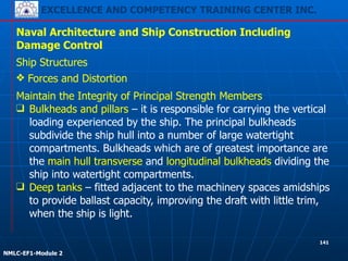 EXCELLENCE AND COMPETENCY TRAINING CENTER INC.
!
!
NMLC-EF1-Module 2
141
Naval Architecture and Ship Construction Including
Damage Control
Ship Structures
❖ Forces and Distortion
Maintain the Integrity of Principal Strength Members
❑ Bulkheads and pillars – it is responsible for carrying the vertical
loading experienced by the ship. The principal bulkheads
subdivide the ship hull into a number of large watertight
compartments. Bulkheads which are of greatest importance are
the main hull transverse and longitudinal bulkheads dividing the
ship into watertight compartments.
❑ Deep tanks – fitted adjacent to the machinery spaces amidships
to provide ballast capacity, improving the draft with little trim,
when the ship is light.
 