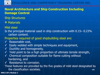 EXCELLENCE AND COMPETENCY TRAINING CENTER INC.
!
!
NMLC-EF1-Module 2
145
Naval Architecture and Ship Construction Including
Damage Control
Ship Structures
❖ Materials
Mild steel
Is the principal material used in ship construction with 0.15– 0.23%
carbon content.
Properties required of good shipbuilding steel are:
✓ Reasonable cost,
✓ Easily welded with simple techniques and equipment,
✓ Ductility and homogeneity,
✓ Yield point to be a high proportion of ultimate tensile strength,
✓ Chemical composition suitable for flame cutting without
hardening, and
✓ Resistance to corrosion.
These features are provided by the five grades of mild steel designated by
the classification societies.
 
