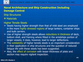 EXCELLENCE AND COMPETENCY TRAINING CENTER INC.
!
!
NMLC-EF1-Module 2
146
Naval Architecture and Ship Construction Including
Damage Control
Ship Structures
❖ Materials
Higher Tensile Steels
➢ Steels having higher strength than that of mild steel are employed
in the more highly stressed regions of large tankers, container ships
and bulk carriers.
➢ Use of higher strength steels allows reductions in thickness of deck,
bottom shell, and framing where fitted in the amidships portion of
larger vessels; it does, however, lead to larger deflections.
➢ The weldability of higher tensile steels is an important consideration
in their application in ship structures and the question of reduced
fatigue life with these steels has been suggested.
➢ Also, the effect of corrosion with lesser thickness of plate and
section may require vigilant inspection.
 