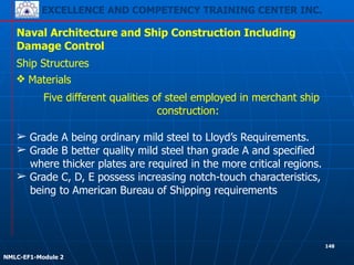 EXCELLENCE AND COMPETENCY TRAINING CENTER INC.
!
!
NMLC-EF1-Module 2
148
Naval Architecture and Ship Construction Including
Damage Control
Ship Structures
❖ Materials
Five different qualities of steel employed in merchant ship
construction:
!
➢ Grade A being ordinary mild steel to Lloyd’s Requirements.
➢ Grade B better quality mild steel than grade A and specified
where thicker plates are required in the more critical regions.
➢ Grade C, D, E possess increasing notch-touch characteristics,
being to American Bureau of Shipping requirements
 