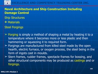EXCELLENCE AND COMPETENCY TRAINING CENTER INC.
!
!
NMLC-EF1-Module 2
150
Naval Architecture and Ship Construction Including
Damage Control
Ship Structures
❖ Materials
Steel Forgings
!
➢ Forging is simply a method of shaping a metal by heating it to a
temperature where it becomes more or less plastic and then
hammering or squeezing it to required form.
➢ Forgings are manufactured from killed steel made by the open
hearth, electric furnace, or oxygen process, the steel being in the
form of ingots cast in moulds.
➢ Stern frames, rudder frames, spectacle frames for bossing, and
other structural components may be produced as castings and or
forgings.
 