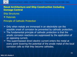 EXCELLENCE AND COMPETENCY TRAINING CENTER INC.
!
!
NMLC-EF1-Module 2
151
Naval Architecture and Ship Construction Including
Damage Control
Ship Structures
❖ Materials
Principle of Cathodic Protection
!
➢ Only when metals are immersed in an electrolyte can the
possible onset of corrosion be prevented by cathodic protection.
➢ The fundamental principle of cathodic protection is that the
anodic corrosion reactions are suppressed by the application of
an opposing current.
➢ This superimposed direct electric current enters the metal at
every point lowering the potential of the anode metal of the local
corrosion cells so that they become cathodes.
 
