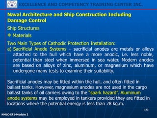 EXCELLENCE AND COMPETENCY TRAINING CENTER INC.
!
!
NMLC-EF1-Module 2
152
Naval Architecture and Ship Construction Including
Damage Control
Ship Structures
❖ Materials
Two Main Types of Cathodic Protection Installation:
a) Sacrificial Anode Systems – sacrificial anodes are metals or alloys
attached to the hull which have a more anodic, i.e. less noble,
potential than steel when immersed in sea water. Modern anodes
are based on alloys of zinc, aluminum, or magnesium which have
undergone many tests to examine their suitability.
!
Sacrificial anodes may be fitted within the hull, and often fitted in
ballast tanks. However, magnesium anodes are not used in the cargo
ballast tanks of oil carriers owing to the “spark hazard”. Aluminum
anode systems may be employed in tankers provided they are fitted in
locations where the potential energy is less than 28 kg.m.
 