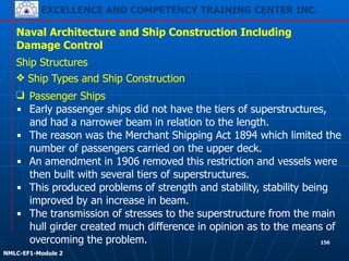 EXCELLENCE AND COMPETENCY TRAINING CENTER INC.
!
!
NMLC-EF1-Module 2
156
Naval Architecture and Ship Construction Including
Damage Control
Ship Structures
❖ Ship Types and Ship Construction
❑ Passenger Ships
▪ Early passenger ships did not have the tiers of superstructures,
and had a narrower beam in relation to the length.
▪ The reason was the Merchant Shipping Act 1894 which limited the
number of passengers carried on the upper deck.
▪ An amendment in 1906 removed this restriction and vessels were
then built with several tiers of superstructures.
▪ This produced problems of strength and stability, stability being
improved by an increase in beam.
▪ The transmission of stresses to the superstructure from the main
hull girder created much difference in opinion as to the means of
overcoming the problem.
 
