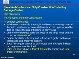 EXCELLENCE AND COMPETENCY TRAINING CENTER INC.
!
!
NMLC-EF1-Module 2
160
Naval Architecture and Ship Construction Including
Damage Control
Ship Structures
❖ Ship Types and Ship Construction
❑ General Cargo Ships
▪ Hatch covers are made watertight and lie upon coamings around
the hatch which are set some distance from the upper or weather
deck to reduce the risk of flooding in heavy seas.
▪ One or more separate decks are fitted in the cargo holds and are
known as ‘tween decks’.
▪ Greater flexibility in loading and unloading, together with cargo
segregation and improved stability.
▪ Since full cargoes cannot be guaranteed with this type, ballast-
carrying tanks must be fitted.
▪ Ships will always have sufficient draught for stability and total
propeller immersion.
 