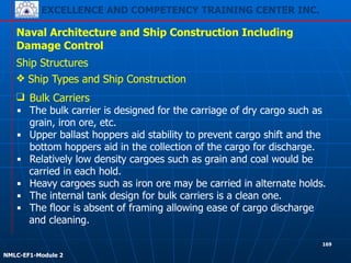 EXCELLENCE AND COMPETENCY TRAINING CENTER INC.
!
!
NMLC-EF1-Module 2
169
Naval Architecture and Ship Construction Including
Damage Control
Ship Structures
❖ Ship Types and Ship Construction
❑ Bulk Carriers
▪ The bulk carrier is designed for the carriage of dry cargo such as
grain, iron ore, etc.
▪ Upper ballast hoppers aid stability to prevent cargo shift and the
bottom hoppers aid in the collection of the cargo for discharge.
▪ Relatively low density cargoes such as grain and coal would be
carried in each hold.
▪ Heavy cargoes such as iron ore may be carried in alternate holds.
▪ The internal tank design for bulk carriers is a clean one.
▪ The floor is absent of framing allowing ease of cargo discharge
and cleaning.
 