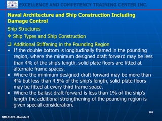 EXCELLENCE AND COMPETENCY TRAINING CENTER INC.
!
!
NMLC-EF1-Module 2
188
Naval Architecture and Ship Construction Including
Damage Control
Ship Structures
❖ Ship Types and Ship Construction
❑ Additional Stiffening in the Pounding Region
▪ If the double bottom is longitudinally framed in the pounding
region, where the minimum designed draft forward may be less
than 4% of the ship’s length, solid plate floors are fitted at
alternate frame spaces.
▪ Where the minimum designed draft forward may be more than
4% but less than 4.5% of the ship’s length, solid plate floors
may be fitted at every third frame space.
▪ Where the ballast draft forward is less than 1% of the ship’s
length the additional strengthening of the pounding region is
given special consideration.
 
