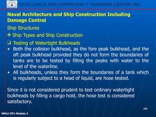 EXCELLENCE AND COMPETENCY TRAINING CENTER INC.
!
!
NMLC-EF1-Module 2
192
Naval Architecture and Ship Construction Including
Damage Control
Ship Structures
❖ Ship Types and Ship Construction
❑ Testing of Watertight Bulkheads
▪ Both the collision bulkhead, as the fore peak bulkhead, and the
aft peak bulkhead provided they do not form the boundaries of
tanks are to be tested by filling the peaks with water to the
level of the waterline.
▪ All bulkheads, unless they form the boundaries of a tank which
is regularly subject to a head of liquid, are hose tested.
!
Since it is not considered prudent to test ordinary watertight
bulkheads by filling a cargo hold, the hose test is considered
satisfactory.
 