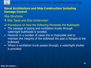 EXCELLENCE AND COMPETENCY TRAINING CENTER INC.
!
!
NMLC-EF1-Module 2
193
Naval Architecture and Ship Construction Including
Damage Control
Ship Structures
❖ Ship Types and Ship Construction
❑ Procedures on How the Following Penetrate the Bulkheads
▪ The passage of piping and ventilation trunks through
watertight bulkheads is avoided.
▪ However in a number of cases this is impossible and to
maintain the integrity of the bulkhead the pipe is flanged at the
bulkhead.
▪ Where a ventilation trunk passes through, a watertight shutter
is provided.
 