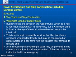 EXCELLENCE AND COMPETENCY TRAINING CENTER INC.
!
!
NMLC-EF1-Module 2
195
Naval Architecture and Ship Construction Including
Damage Control
Structures
❖ Ship Types and Ship Construction
❑ Watertight Gland of Rudder Stock
▪ Rudder stocks are carried in the rudder trunk, which as a rule
is not made watertight at its lower end, but a watertight gland
is fitted at the top of the trunk where the stock enters the
intact hull.
▪ This trunk is kept reasonably short so that the stock has a
minimum unsupported length, and may be constructed of
plates welded in a box form with the transom floor forming its
forward end.
▪ A small opening with watertight cover may be provided in one
side of the trunk which allows inspection of the stock from the
inside the hull in an emergency.
 