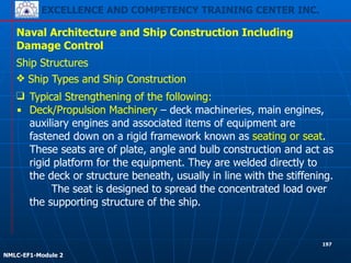 EXCELLENCE AND COMPETENCY TRAINING CENTER INC.
!
!
NMLC-EF1-Module 2
197
Naval Architecture and Ship Construction Including
Damage Control
Ship Structures
❖ Ship Types and Ship Construction
❑ Typical Strengthening of the following:
▪ Deck/Propulsion Machinery – deck machineries, main engines,
auxiliary engines and associated items of equipment are
fastened down on a rigid framework known as seating or seat.
These seats are of plate, angle and bulb construction and act as
rigid platform for the equipment. They are welded directly to
the deck or structure beneath, usually in line with the stiffening.
The seat is designed to spread the concentrated load over
the supporting structure of the ship.
 