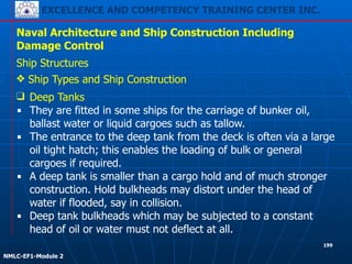 EXCELLENCE AND COMPETENCY TRAINING CENTER INC.
!
!
NMLC-EF1-Module 2
199
Naval Architecture and Ship Construction Including
Damage Control
Ship Structures
❖ Ship Types and Ship Construction
❑ Deep Tanks
▪ They are fitted in some ships for the carriage of bunker oil,
ballast water or liquid cargoes such as tallow.
▪ The entrance to the deep tank from the deck is often via a large
oil tight hatch; this enables the loading of bulk or general
cargoes if required.
▪ A deep tank is smaller than a cargo hold and of much stronger
construction. Hold bulkheads may distort under the head of
water if flooded, say in collision.
▪ Deep tank bulkheads which may be subjected to a constant
head of oil or water must not deflect at all.
 