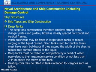 EXCELLENCE AND COMPETENCY TRAINING CENTER INC.
!
!
NMLC-EF1-Module 2
200
Naval Architecture and Ship Construction Including
Damage Control
Ship Structures
❖ Ship Types and Ship Construction
❑ Deep Tanks
▪ The deep tank construction therefore employs strong webs,
stringer plates and girders, fitted as closely spaced horizontal and
vertical frames.
▪ Wash bulkheads may be fitted in larger deep tanks to reduce
surging of the liquid carried. Deep tanks used for bunker tanks
must have wash bulkheads if they extend the width of the ship, to
reduce free surface effects of the liquid.
▪ Deep tanks must be tested on completion by a head of water
equivalent to their maximum service condition or not less than
2.44 m above the crown of the tank.
▪ Heating coils may be fitted in tanks intended for cargoes such as
tallow.
 