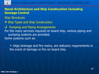 EXCELLENCE AND COMPETENCY TRAINING CENTER INC.
!
!
NMLC-EF1-Module 2
201
Naval Architecture and Ship Construction Including
Damage Control
Ship Structures
❖ Ship Types and Ship Construction
❑ Pumping and Piping Arrangements
For the many services required on board ship, various piping and
pumping systems are provided.
Some systems such as:
!
➢ bilge drainage and fire mains, are statutory requirements in
the event of damage or fire on board ship.
 