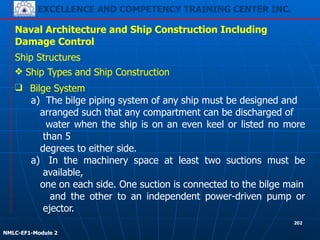 EXCELLENCE AND COMPETENCY TRAINING CENTER INC.
!
!
NMLC-EF1-Module 2
202
Naval Architecture and Ship Construction Including
Damage Control
Ship Structures
❖ Ship Types and Ship Construction
❑ Bilge System
a) The bilge piping system of any ship must be designed and
arranged such that any compartment can be discharged of
water when the ship is on an even keel or listed no more
than 5
degrees to either side.
a) In the machinery space at least two suctions must be
available,
one on each side. One suction is connected to the bilge main
and the other to an independent power-driven pump or
ejector.
 
