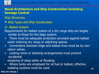 EXCELLENCE AND COMPETENCY TRAINING CENTER INC.
!
!
NMLC-EF1-Module 2
204
Naval Architecture and Ship Construction Including
Damage Control
Ship Structures
❖ Ship Types and Ship Construction
❑ Ballast System
Requirements for ballast system of a dry cargo ship are largely
similar to those for the bilge system.
▪ There must be adequate protection provided against ballast
water entering dry cargo or adjoining spaces.
▪ Connections between bilge and ballast lines must be by non-
return valves.
▪ Locking wires or blanking arrangements must prevent
accidental
emptying of deep tanks or flooding.
▪ Where tanks are employed for oil fuel or ballast, effective
isolating systems must be used.
 
