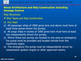 EXCELLENCE AND COMPETENCY TRAINING CENTER INC.
!
!
NMLC-EF1-Module 2
205
Naval Architecture and Ship Construction Including
Damage Control
Ship Structures
❖ Ship Types and Ship Construction
❑ Fire Main
a) All passenger ships of 4000 gross tons and above must have at
least three power-driven fire pumps.
a) All cargo ships in excess of 1000 gross tons must have at least
two independently driven fire pumps.
a) Where these two pumps are located in one area an emergency
fire pump must be provided and located remote from the
machinery space.
a) The emergency fire pump must be independently driven by
compression ignition engine or other approved means.
 