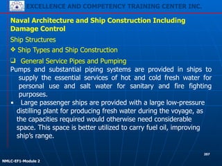 EXCELLENCE AND COMPETENCY TRAINING CENTER INC.
!
!
NMLC-EF1-Module 2
207
Naval Architecture and Ship Construction Including
Damage Control
Ship Structures
❖ Ship Types and Ship Construction
❑ General Service Pipes and Pumping
Pumps and substantial piping systems are provided in ships to
supply the essential services of hot and cold fresh water for
personal use and salt water for sanitary and fire fighting
purposes.
▪ Large passenger ships are provided with a large low-pressure
distilling plant for producing fresh water during the voyage, as
the capacities required would otherwise need considerable
space. This space is better utilized to carry fuel oil, improving
ship’s range.
 