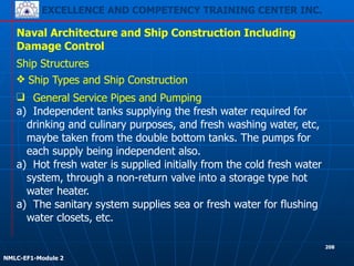 EXCELLENCE AND COMPETENCY TRAINING CENTER INC.
!
!
NMLC-EF1-Module 2
208
Naval Architecture and Ship Construction Including
Damage Control
Ship Structures
❖ Ship Types and Ship Construction
❑ General Service Pipes and Pumping
a) Independent tanks supplying the fresh water required for
drinking and culinary purposes, and fresh washing water, etc,
maybe taken from the double bottom tanks. The pumps for
each supply being independent also.
a) Hot fresh water is supplied initially from the cold fresh water
system, through a non-return valve into a storage type hot
water heater.
a) The sanitary system supplies sea or fresh water for flushing
water closets, etc.
 