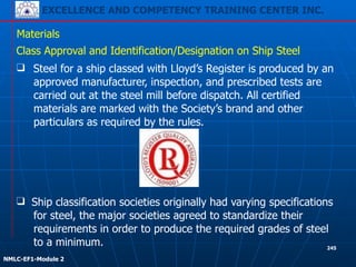 EXCELLENCE AND COMPETENCY TRAINING CENTER INC.
!
!
NMLC-EF1-Module 2
245
Materials
❑ Steel for a ship classed with Lloyd’s Register is produced by an
approved manufacturer, inspection, and prescribed tests are
carried out at the steel mill before dispatch. All certified
materials are marked with the Society’s brand and other
particulars as required by the rules.
❑ Ship classification societies originally had varying specifications
for steel, the major societies agreed to standardize their
requirements in order to produce the required grades of steel
to a minimum.
Class Approval and Identification/Designation on Ship Steel
 