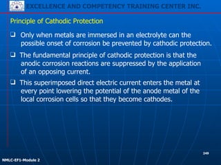 EXCELLENCE AND COMPETENCY TRAINING CENTER INC.
!
!
NMLC-EF1-Module 2
249
❑ Only when metals are immersed in an electrolyte can the
possible onset of corrosion be prevented by cathodic protection.
Principle of Cathodic Protection
❑ This superimposed direct electric current enters the metal at
every point lowering the potential of the anode metal of the
local corrosion cells so that they become cathodes.
❑ The fundamental principle of cathodic protection is that the
anodic corrosion reactions are suppressed by the application
of an opposing current.
 