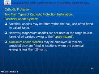 EXCELLENCE AND COMPETENCY TRAINING CENTER INC.
!
!
NMLC-EF1-Module 2
251
Cathodic Protection
Two Main Types of Cathodic Protection Installation:
❑ Aluminum anode systems may be employed in tankers
provided they are fitted in locations where the potential
energy is less than 28 kg.m.
Sacrificial Anode Systems
❑ Sacrificial anodes may be fitted within the hull, and often fitted
in ballast tanks.
❑ However, magnesium anodes are not used in the cargo ballast
tanks of oil carriers owing to the “spark hazard”.
 
