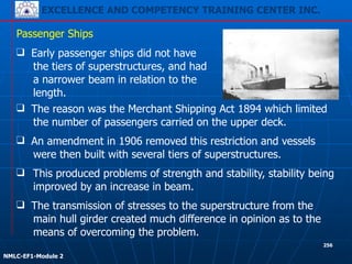 EXCELLENCE AND COMPETENCY TRAINING CENTER INC.
!
!
NMLC-EF1-Module 2
256
❑ This produced problems of strength and stability, stability being
improved by an increase in beam.
Passenger Ships
❑ The transmission of stresses to the superstructure from the
main hull girder created much difference in opinion as to the
means of overcoming the problem.
❑ Early passenger ships did not have
the tiers of superstructures, and had
a narrower beam in relation to the
length.
❑ The reason was the Merchant Shipping Act 1894 which limited
the number of passengers carried on the upper deck.
❑ An amendment in 1906 removed this restriction and vessels
were then built with several tiers of superstructures.
 