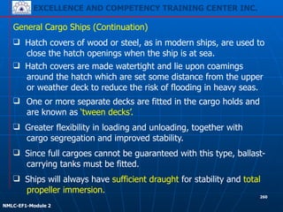 EXCELLENCE AND COMPETENCY TRAINING CENTER INC.
!
!
NMLC-EF1-Module 2
260
❑ Hatch covers of wood or steel, as in modern ships, are used to
close the hatch openings when the ship is at sea.
❑ One or more separate decks are fitted in the cargo holds and
are known as ‘tween decks’.
General Cargo Ships (Continuation)
❑ Hatch covers are made watertight and lie upon coamings
around the hatch which are set some distance from the upper
or weather deck to reduce the risk of flooding in heavy seas.
❑ Ships will always have sufficient draught for stability and total
propeller immersion.
❑ Since full cargoes cannot be guaranteed with this type, ballast-
carrying tanks must be fitted.
❑ Greater flexibility in loading and unloading, together with
cargo segregation and improved stability.
 