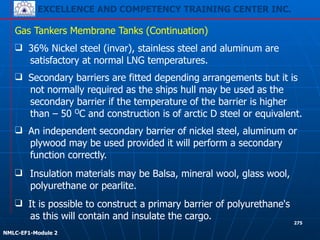 EXCELLENCE AND COMPETENCY TRAINING CENTER INC.
!
!
NMLC-EF1-Module 2
275
❑ Insulation materials may be Balsa, mineral wool, glass wool,
polyurethane or pearlite.
❑ 36% Nickel steel (invar), stainless steel and aluminum are
satisfactory at normal LNG temperatures.
Gas Tankers Membrane Tanks (Continuation)
❑ Secondary barriers are fitted depending arrangements but it is
not normally required as the ships hull may be used as the
secondary barrier if the temperature of the barrier is higher
than – 50 OC and construction is of arctic D steel or equivalent.
❑ An independent secondary barrier of nickel steel, aluminum or
plywood may be used provided it will perform a secondary
function correctly.
❑ It is possible to construct a primary barrier of polyurethane's
as this will contain and insulate the cargo.
 