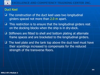 EXCELLENCE AND COMPETENCY TRAINING CENTER INC.
!
!
NMLC-EF1-Module 2
281
❑ This restriction is to ensure that the longitudinal girders rest
on the docking blocks when the ship is in dry-dock.
Duct Keel
❑ The construction of the duct keel uses two longitudinal
girders spaced not more than 2.0 m apart.
❑ The keel plate and the tank top above the duct keel must have
their scantlings increased to compensate for the reduced
strength of the transverse floors.
❑ Stiffeners are fitted to shell and bottom plating at alternate
frame spaces and are bracketed to the longitudinal girders.
 