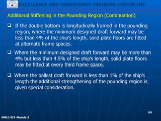 EXCELLENCE AND COMPETENCY TRAINING CENTER INC.
!
!
NMLC-EF1-Module 2
285
❑ If the double bottom is longitudinally framed in the pounding
region, where the minimum designed draft forward may be
less than 4% of the ship’s length, solid plate floors are fitted
at alternate frame spaces.
Additional Stiffening in the Pounding Region (Continuation)
❑ Where the ballast draft forward is less than 1% of the ship’s
length the additional strengthening of the pounding region is
given special consideration.
❑ Where the minimum designed draft forward may be more than
4% but less than 4.5% of the ship’s length, solid plate floors
may be fitted at every third frame space.
 