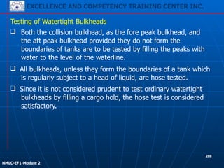 EXCELLENCE AND COMPETENCY TRAINING CENTER INC.
!
!
NMLC-EF1-Module 2
288
❑ Both the collision bulkhead, as the fore peak bulkhead, and
the aft peak bulkhead provided they do not form the
boundaries of tanks are to be tested by filling the peaks with
water to the level of the waterline.
Testing of Watertight Bulkheads
❑ Since it is not considered prudent to test ordinary watertight
bulkheads by filling a cargo hold, the hose test is considered
satisfactory.
❑ All bulkheads, unless they form the boundaries of a tank which
is regularly subject to a head of liquid, are hose tested.
 