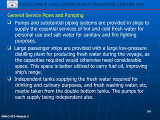 EXCELLENCE AND COMPETENCY TRAINING CENTER INC.
!
!
NMLC-EF1-Module 2
303
❑ Pumps and substantial piping systems are provided in ships to
supply the essential services of hot and cold fresh water for
personal use and salt water for sanitary and fire fighting
purposes.
General Service Pipes and Pumping
❑ Large passenger ships are provided with a large low-pressure
distilling plant for producing fresh water during the voyage, as
the capacities required would otherwise need considerable
space. This space is better utilized to carry fuel oil, improving
ship’s range.
❑ Independent tanks supplying the fresh water required for
drinking and culinary purposes, and fresh washing water, etc,
maybe taken from the double bottom tanks. The pumps for
each supply being independent also.
 