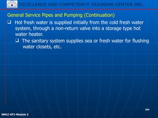 EXCELLENCE AND COMPETENCY TRAINING CENTER INC.
!
!
NMLC-EF1-Module 2
304
❑ Hot fresh water is supplied initially from the cold fresh water
system, through a non-return valve into a storage type hot
water heater.
General Service Pipes and Pumping (Continuation)
❑ The sanitary system supplies sea or fresh water for flushing
water closets, etc.
 