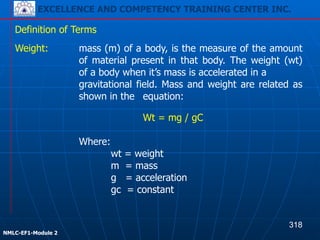 EXCELLENCE AND COMPETENCY TRAINING CENTER INC.
!
!
NMLC-EF1-Module 2
Weight: mass (m) of a body, is the measure of the amount
of material present in that body. The weight (wt)
of a body when it’s mass is accelerated in a
gravitational field. Mass and weight are related as
shown in the equation:
Definition of Terms
Wt = mg / gC
!
Where:
wt = weight
m = mass
g = acceleration
gc = constant
318
EXCELLENCE AND COMPETENCY TRAINING CENTER INC.
 