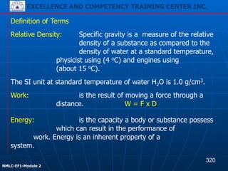 EXCELLENCE AND COMPETENCY TRAINING CENTER INC.
!
!
NMLC-EF1-Module 2
The SI unit at standard temperature of water H2O is 1.0 g/cm3.
Definition of Terms
Relative Density: Specific gravity is a measure of the relative
density of a substance as compared to the
density of water at a standard temperature,
physicist using (4 oC) and engines using
(about 15 oC).
Work: is the result of moving a force through a
distance. W = F x D
Energy: is the capacity a body or substance possess
which can result in the performance of
work. Energy is an inherent property of a
system.
320
EXCELLENCE AND COMPETENCY TRAINING CENTER INC.
 