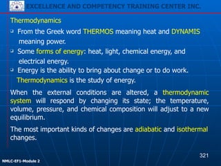 EXCELLENCE AND COMPETENCY TRAINING CENTER INC.
!
!
NMLC-EF1-Module 2
When the external conditions are altered, a thermodynamic
system will respond by changing its state; the temperature,
volume, pressure, and chemical composition will adjust to a new
equilibrium.
Thermodynamics
❑ From the Greek word THERMOS meaning heat and DYNAMIS
meaning power.
❑ Some forms of energy: heat, light, chemical energy, and
electrical energy.
❑ Energy is the ability to bring about change or to do work.
Thermodynamics is the study of energy.
The most important kinds of changes are adiabatic and isothermal
changes.
321
EXCELLENCE AND COMPETENCY TRAINING CENTER INC.
 