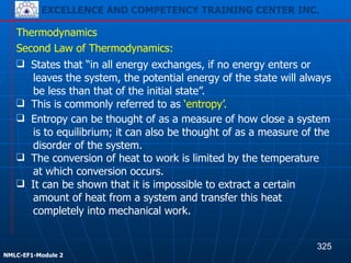 EXCELLENCE AND COMPETENCY TRAINING CENTER INC.
!
!
NMLC-EF1-Module 2
❑ The conversion of heat to work is limited by the temperature
at which conversion occurs.
❑ It can be shown that it is impossible to extract a certain
amount of heat from a system and transfer this heat
completely into mechanical work.
Thermodynamics
Second Law of Thermodynamics:
❑ States that “in all energy exchanges, if no energy enters or
leaves the system, the potential energy of the state will always
be less than that of the initial state”.
❑ This is commonly referred to as ‘entropy’.
❑ Entropy can be thought of as a measure of how close a system
is to equilibrium; it can also be thought of as a measure of the
disorder of the system.
325
 