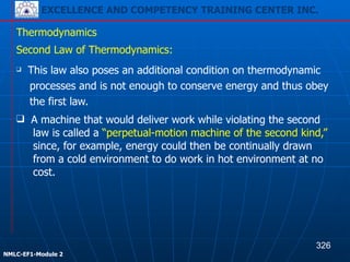 EXCELLENCE AND COMPETENCY TRAINING CENTER INC.
!
!
NMLC-EF1-Module 2
❑ A machine that would deliver work while violating the second
law is called a “perpetual-motion machine of the second kind,”
since, for example, energy could then be continually drawn
from a cold environment to do work in hot environment at no
cost.
Thermodynamics
Second Law of Thermodynamics:
❑ This law also poses an additional condition on thermodynamic
processes and is not enough to conserve energy and thus obey
the first law.
326
 