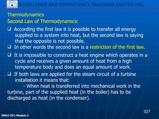 EXCELLENCE AND COMPETENCY TRAINING CENTER INC.
!
!
NMLC-EF1-Module 2
❑ According the first law it is possible to transfer all energy
supplied to a system into heat, but the second law is saying
that the opposite is not possible.
❑ In other words the second law is a restriction of the first law.
Thermodynamics
Second Law of Thermodynamics:
❑ It is impossible to construct a heat engine which operates in a
cycle and receives a given amount of heat from a high
temperature body and does an equal amount of work.
❑ If both laws are applied for the steam circuit of a turbine
installation it means that:
- When heat is transferred into mechanical work in the
turbine, part of the supplied heat (in the boiler) has to be
discharged as heat (in the condenser).
327
EXCELLENCE AND COMPETENCY TRAINING CENTER INC.
 
