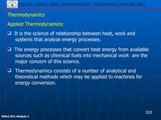 EXCELLENCE AND COMPETENCY TRAINING CENTER INC.
!
!
NMLC-EF1-Module 2
❑ Thermodynamics consists of a number of analytical and
theoretical methods which may be applied to machines for
energy conversion.
Thermodynamics
Applied Thermodynamics:
❑ It is the science of relationship between heat, work and
systems that analyze energy processes.
❑ The energy processes that convert heat energy from available
sources such as chemical fuels into mechanical work are the
major concern of this science.
333
EXCELLENCE AND COMPETENCY TRAINING CENTER INC.
 