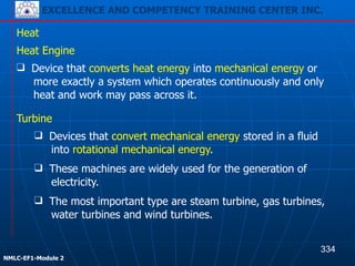 EXCELLENCE AND COMPETENCY TRAINING CENTER INC.
!
!
NMLC-EF1-Module 2
Heat
Heat Engine
❑ Device that converts heat energy into mechanical energy or
more exactly a system which operates continuously and only
heat and work may pass across it.
Turbine
❑ Devices that convert mechanical energy stored in a fluid
into rotational mechanical energy.
❑ These machines are widely used for the generation of
electricity.
❑ The most important type are steam turbine, gas turbines,
water turbines and wind turbines.
334
EXCELLENCE AND COMPETENCY TRAINING CENTER INC.
 