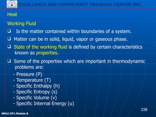EXCELLENCE AND COMPETENCY TRAINING CENTER INC.
!
!
NMLC-EF1-Module 2
Heat
- Pressure (P)
- Temperature (T)
- Specific Enthalpy (h)
- Specific Entropy (s)
- Specific Volume (v)
- Specific Internal Energy (u)
Working Fluid
❑ Is the matter contained within boundaries of a system.
❑ Matter can be in solid, liquid, vapor or gaseous phase.
❑ State of the working fluid is defined by certain characteristics
known as properties.
❑ Some of the properties which are important in thermodynamic
problems are:
338
EXCELLENCE AND COMPETENCY TRAINING CENTER INC.
!
!
NMLC-EF1-Module 4
 