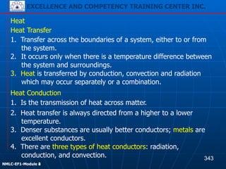 EXCELLENCE AND COMPETENCY TRAINING CENTER INC.
!
!
NMLC-EF1-Module 2
Heat
3. Heat is transferred by conduction, convection and radiation
which may occur separately or a combination.
3. Denser substances are usually better conductors; metals are
excellent conductors.
Heat Transfer
1. Transfer across the boundaries of a system, either to or from
the system.
2. It occurs only when there is a temperature difference between
the system and surroundings.
Heat Conduction
1. Is the transmission of heat across matter.
2. Heat transfer is always directed from a higher to a lower
temperature.
4. There are three types of heat conductors: radiation,
conduction, and convection. 343
EXCELLENCE AND COMPETENCY TRAINING CENTER INC.
!
!
NMLC-EF1-Module 4
 