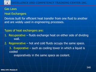 EXCELLENCE AND COMPETENCY TRAINING CENTER INC.
!
!
NMLC-EF1-Module 2
Gas Laws
Devices built for efficient heat transfer from one fluid to another
and are widely used in engineering processes.
Heat Exchangers
Types of heat exchangers are:
1. Recuperative – fluids exchange heat on either side of dividing
wall.
2. Regenerative – hot and cold fluids occupy the same space.
3. Evaporative – such as cooling tower in which a liquid is
cooled
evaporatively in the same space as coolant.
346
EXCELLENCE AND COMPETENCY TRAINING CENTER INC.
!
!
NMLC-EF1-Module 4
 